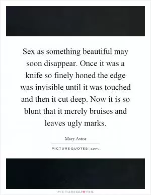 Sex as something beautiful may soon disappear. Once it was a knife so finely honed the edge was invisible until it was touched and then it cut deep. Now it is so blunt that it merely bruises and leaves ugly marks Picture Quote #1