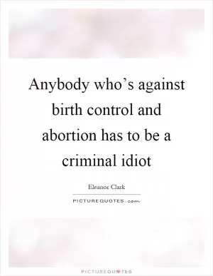 Anybody who’s against birth control and abortion has to be a criminal idiot Picture Quote #1