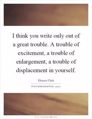 I think you write only out of a great trouble. A trouble of excitement, a trouble of enlargement, a trouble of displacement in yourself Picture Quote #1