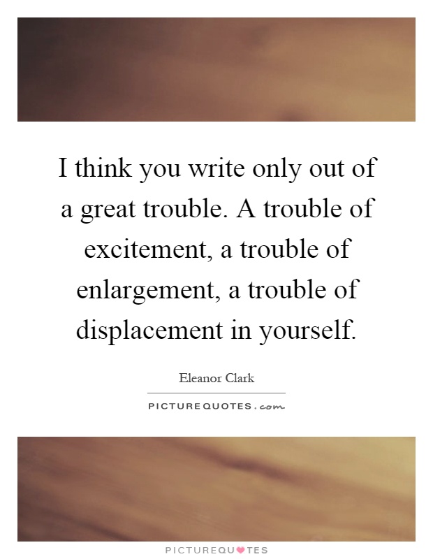 I think you write only out of a great trouble. A trouble of excitement, a trouble of enlargement, a trouble of displacement in yourself Picture Quote #1