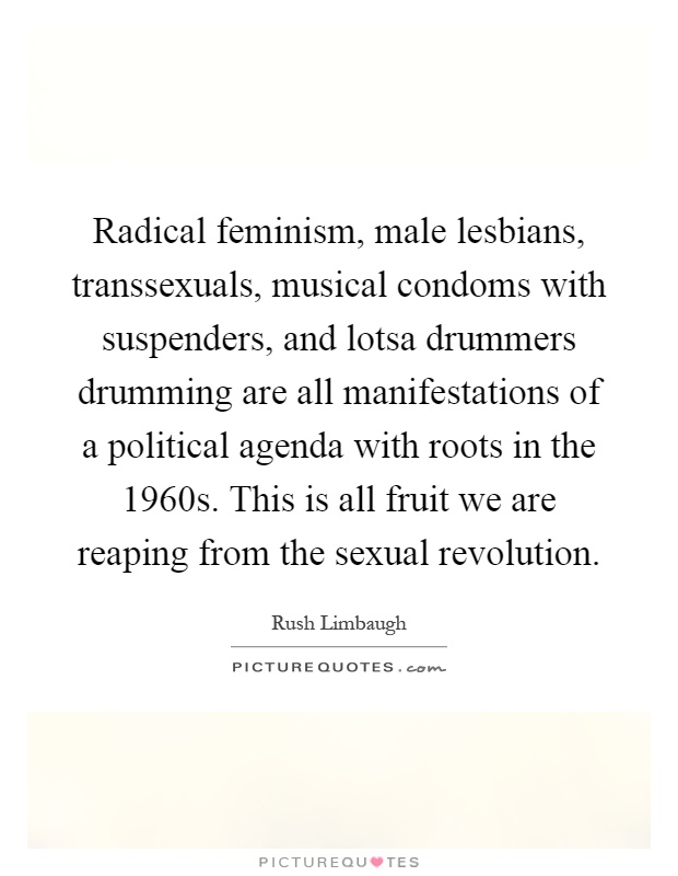 Radical feminism, male lesbians, transsexuals, musical condoms with suspenders, and lotsa drummers drumming are all manifestations of a political agenda with roots in the 1960s. This is all fruit we are reaping from the sexual revolution Picture Quote #1