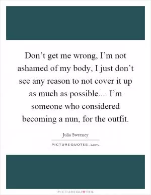 Don’t get me wrong, I’m not ashamed of my body, I just don’t see any reason to not cover it up as much as possible.... I’m someone who considered becoming a nun, for the outfit Picture Quote #1