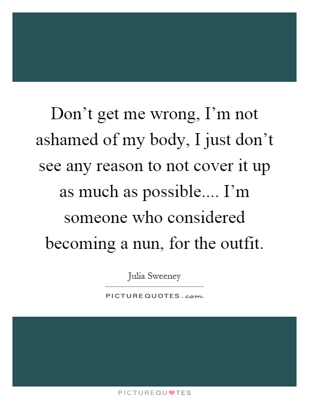 Don't get me wrong, I'm not ashamed of my body, I just don't see any reason to not cover it up as much as possible.... I'm someone who considered becoming a nun, for the outfit Picture Quote #1