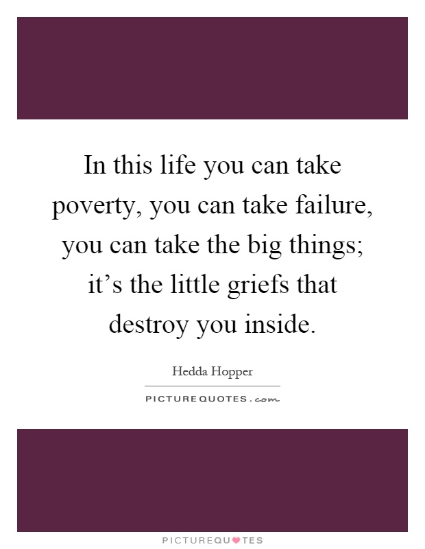 In this life you can take poverty, you can take failure, you can take the big things; it's the little griefs that destroy you inside Picture Quote #1