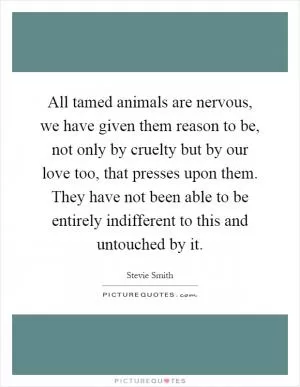 All tamed animals are nervous, we have given them reason to be, not only by cruelty but by our love too, that presses upon them. They have not been able to be entirely indifferent to this and untouched by it Picture Quote #1