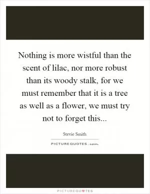Nothing is more wistful than the scent of lilac, nor more robust than its woody stalk, for we must remember that it is a tree as well as a flower, we must try not to forget this Picture Quote #1