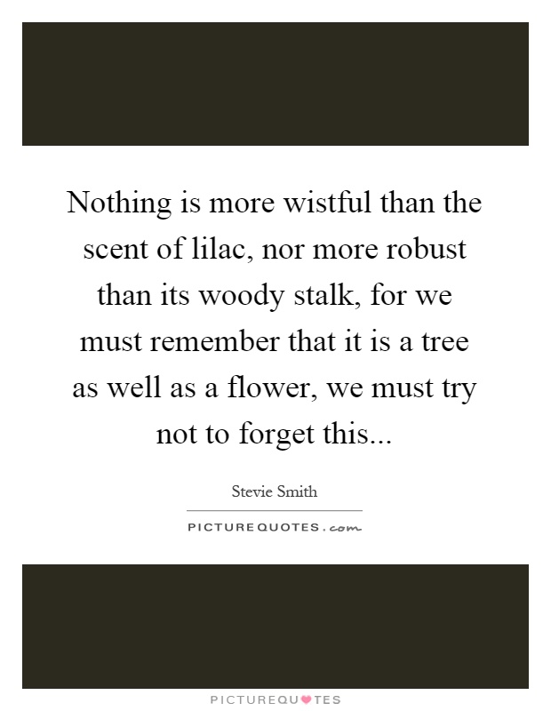 Nothing is more wistful than the scent of lilac, nor more robust than its woody stalk, for we must remember that it is a tree as well as a flower, we must try not to forget this Picture Quote #1