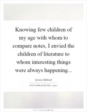 Knowing few children of my age with whom to compare notes, I envied the children of literature to whom interesting things were always happening Picture Quote #1