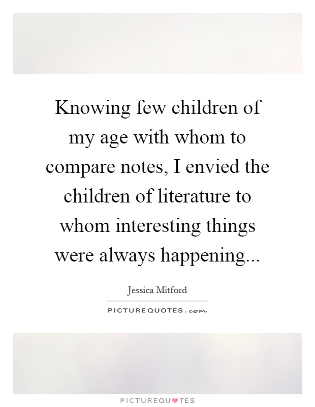 Knowing few children of my age with whom to compare notes, I envied the children of literature to whom interesting things were always happening Picture Quote #1