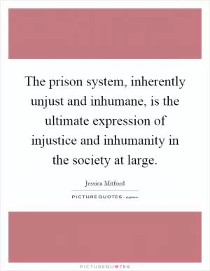 The prison system, inherently unjust and inhumane, is the ultimate expression of injustice and inhumanity in the society at large Picture Quote #1