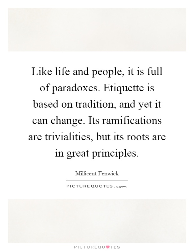 Like life and people, it is full of paradoxes. Etiquette is based on tradition, and yet it can change. Its ramifications are trivialities, but its roots are in great principles Picture Quote #1