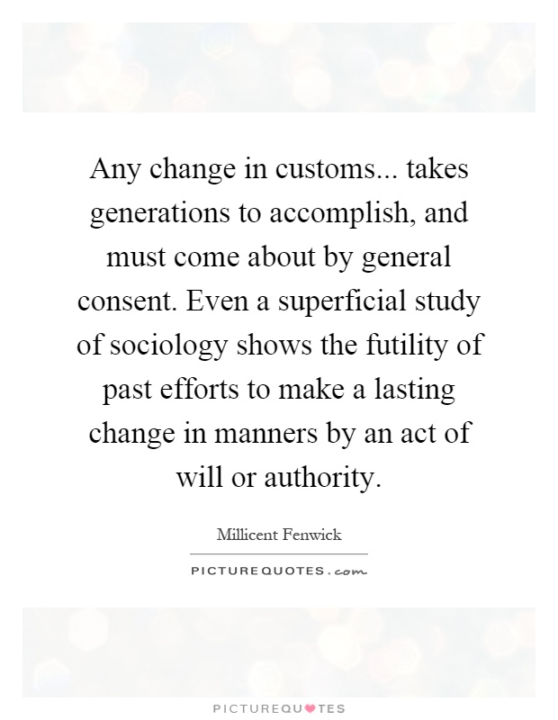 Any change in customs... takes generations to accomplish, and must come about by general consent. Even a superficial study of sociology shows the futility of past efforts to make a lasting change in manners by an act of will or authority Picture Quote #1