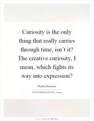 Curiosity is the only thing that really carries through time, isn’t it? The creative curiosity, I mean, which fights its way into expression? Picture Quote #1