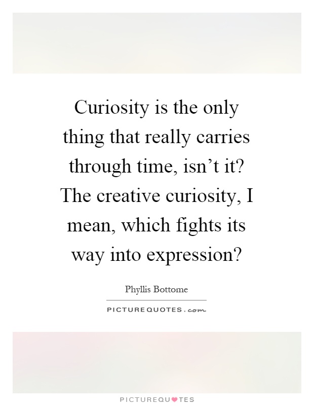 Curiosity is the only thing that really carries through time, isn't it? The creative curiosity, I mean, which fights its way into expression? Picture Quote #1
