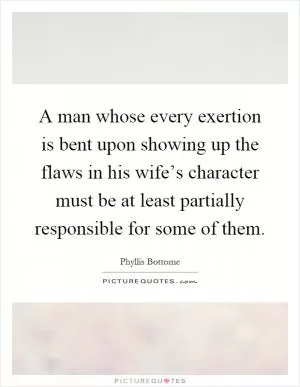 A man whose every exertion is bent upon showing up the flaws in his wife’s character must be at least partially responsible for some of them Picture Quote #1