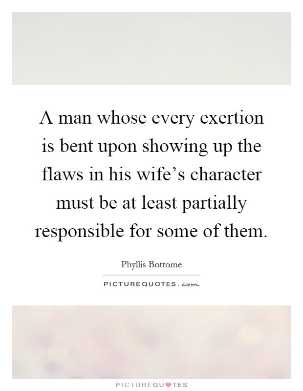 A man whose every exertion is bent upon showing up the flaws in his wife's character must be at least partially responsible for some of them Picture Quote #1