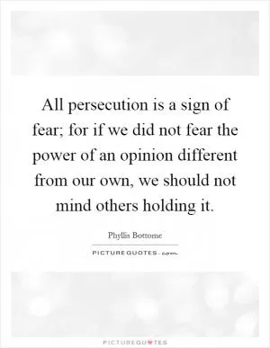 All persecution is a sign of fear; for if we did not fear the power of an opinion different from our own, we should not mind others holding it Picture Quote #1