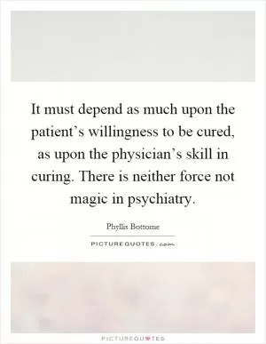 It must depend as much upon the patient’s willingness to be cured, as upon the physician’s skill in curing. There is neither force not magic in psychiatry Picture Quote #1