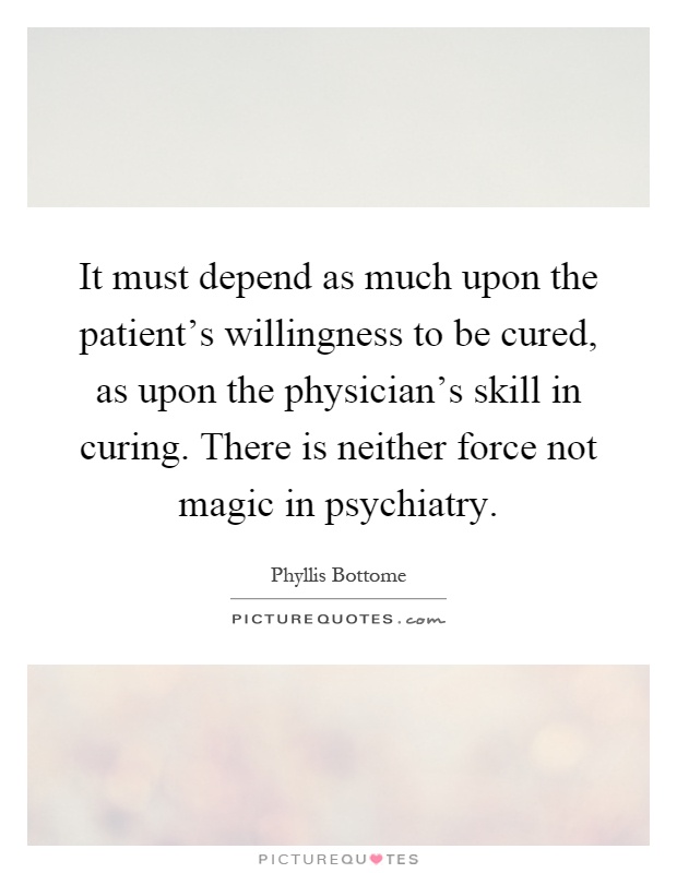 It must depend as much upon the patient's willingness to be cured, as upon the physician's skill in curing. There is neither force not magic in psychiatry Picture Quote #1