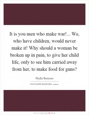 It is you men who make war!... We, who have children, would never make it! Why should a woman be broken up in pain, to give her child life, only to see him carried away from her, to make food for guns? Picture Quote #1