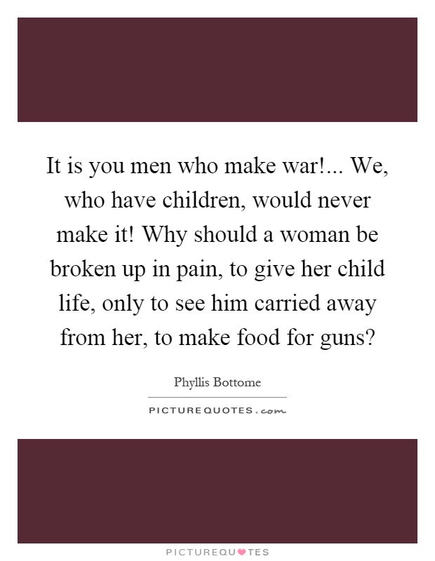 It is you men who make war!... We, who have children, would never make it! Why should a woman be broken up in pain, to give her child life, only to see him carried away from her, to make food for guns? Picture Quote #1