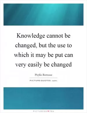 Knowledge cannot be changed, but the use to which it may be put can very easily be changed Picture Quote #1