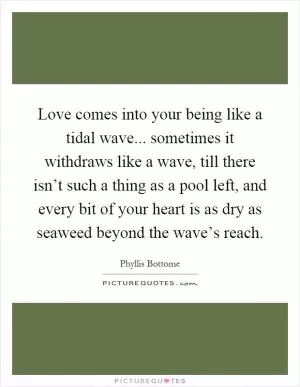 Love comes into your being like a tidal wave... sometimes it withdraws like a wave, till there isn’t such a thing as a pool left, and every bit of your heart is as dry as seaweed beyond the wave’s reach Picture Quote #1