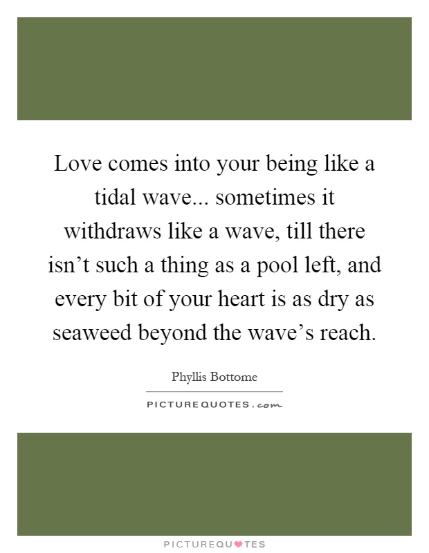 Love comes into your being like a tidal wave... sometimes it withdraws like a wave, till there isn't such a thing as a pool left, and every bit of your heart is as dry as seaweed beyond the wave's reach Picture Quote #1