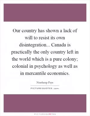 Our country has shown a lack of will to resist its own disintegration... Canada is practically the only country left in the world which is a pure colony; colonial in psychology as well as in mercantile economics Picture Quote #1