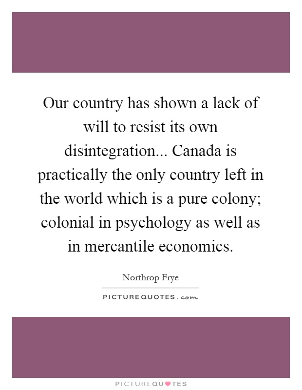 Our country has shown a lack of will to resist its own disintegration... Canada is practically the only country left in the world which is a pure colony; colonial in psychology as well as in mercantile economics Picture Quote #1