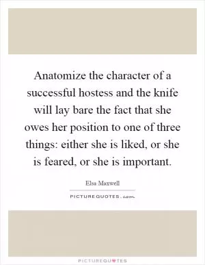 Anatomize the character of a successful hostess and the knife will lay bare the fact that she owes her position to one of three things: either she is liked, or she is feared, or she is important Picture Quote #1