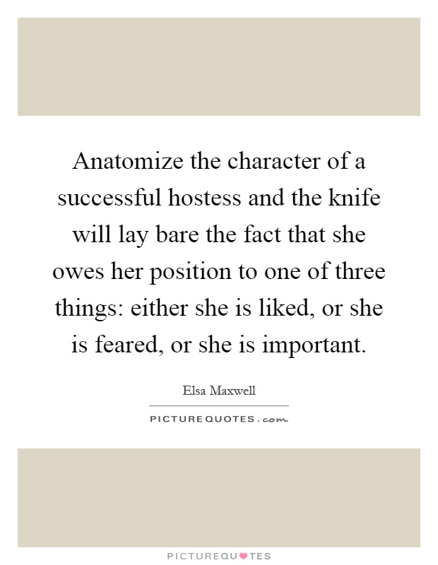 Anatomize the character of a successful hostess and the knife will lay bare the fact that she owes her position to one of three things: either she is liked, or she is feared, or she is important Picture Quote #1