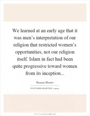 We learned at an early age that it was men’s interpretation of our religion that restricted women’s opportunities, not our religion itself. Islam in fact had been quite progressive toward women from its inception Picture Quote #1