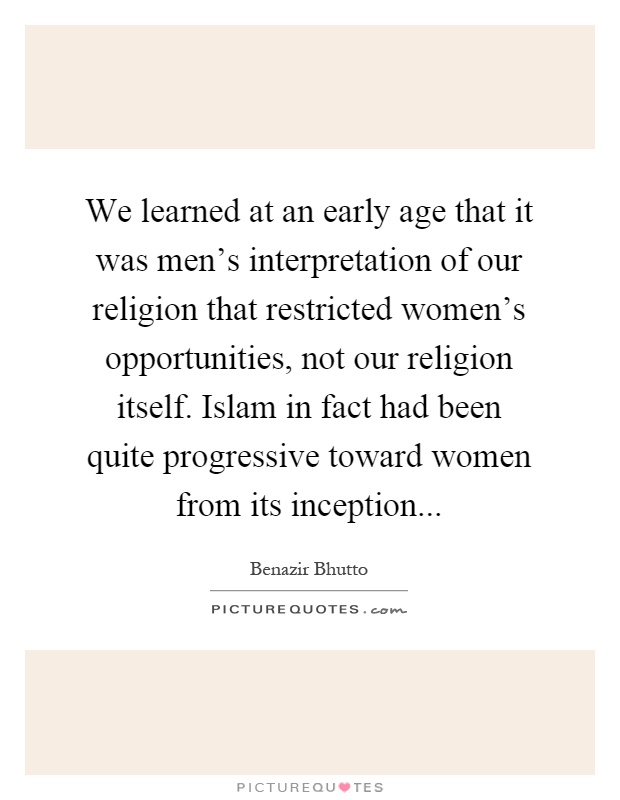 We learned at an early age that it was men's interpretation of our religion that restricted women's opportunities, not our religion itself. Islam in fact had been quite progressive toward women from its inception Picture Quote #1