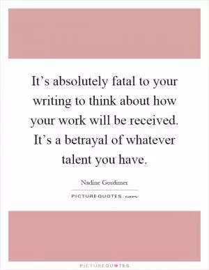 It’s absolutely fatal to your writing to think about how your work will be received. It’s a betrayal of whatever talent you have Picture Quote #1