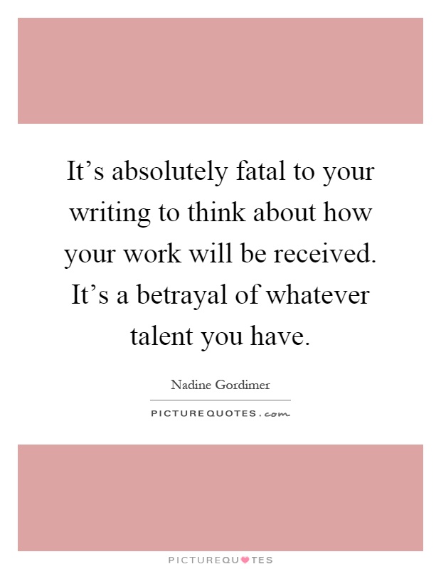 It's absolutely fatal to your writing to think about how your work will be received. It's a betrayal of whatever talent you have Picture Quote #1