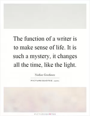 The function of a writer is to make sense of life. It is such a mystery, it changes all the time, like the light Picture Quote #1