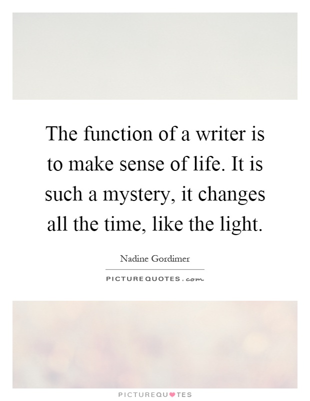 The function of a writer is to make sense of life. It is such a mystery, it changes all the time, like the light Picture Quote #1