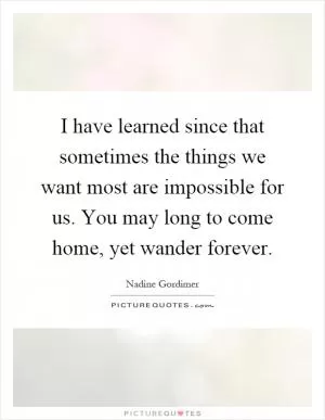 I have learned since that sometimes the things we want most are impossible for us. You may long to come home, yet wander forever Picture Quote #1
