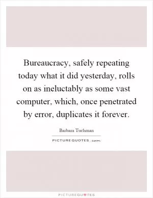 Bureaucracy, safely repeating today what it did yesterday, rolls on as ineluctably as some vast computer, which, once penetrated by error, duplicates it forever Picture Quote #1