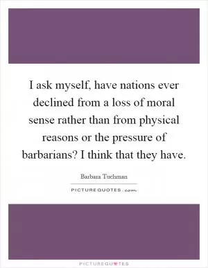 I ask myself, have nations ever declined from a loss of moral sense rather than from physical reasons or the pressure of barbarians? I think that they have Picture Quote #1