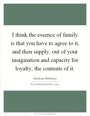 I think the essence of family is that you have to agree to it, and then supply, out of your imagination and capacity for loyalty, the contents of it Picture Quote #1