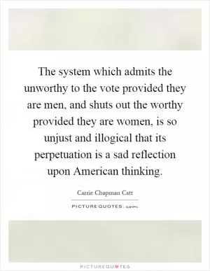 The system which admits the unworthy to the vote provided they are men, and shuts out the worthy provided they are women, is so unjust and illogical that its perpetuation is a sad reflection upon American thinking Picture Quote #1