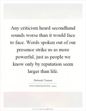 Any criticism heard secondhand sounds worse than it would face to face. Words spoken out of our presence strike us as more powerful, just as people we know only by reputation seem larger than life Picture Quote #1