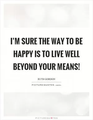I’m sure the way to be happy is to live well beyond your means! Picture Quote #1