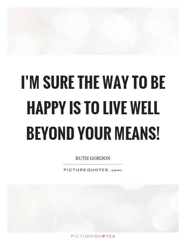 I'm sure the way to be happy is to live well beyond your means! Picture Quote #1