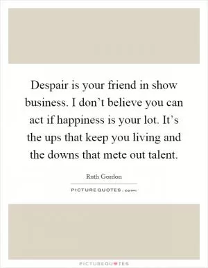 Despair is your friend in show business. I don’t believe you can act if happiness is your lot. It’s the ups that keep you living and the downs that mete out talent Picture Quote #1