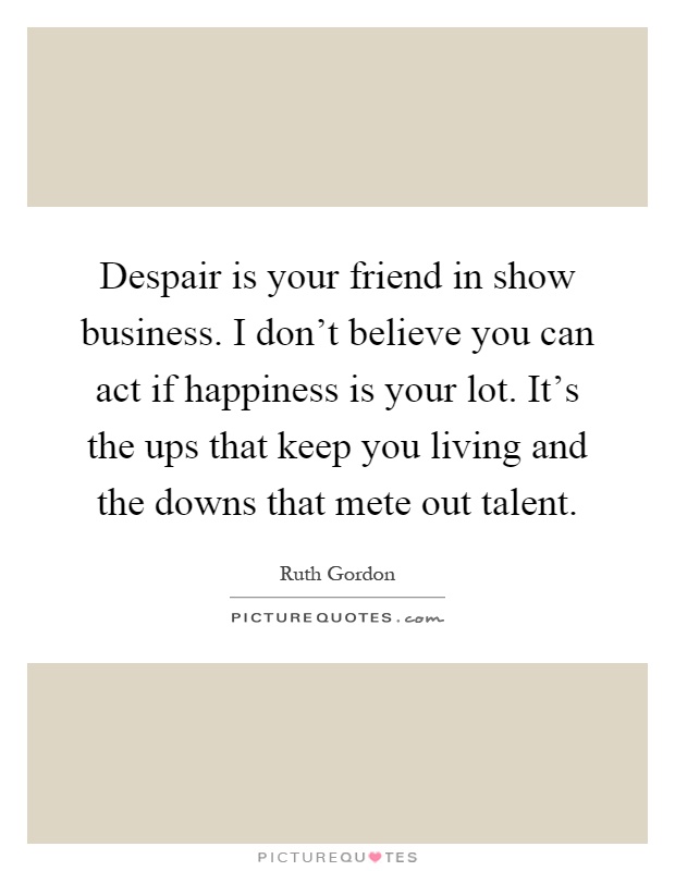 Despair is your friend in show business. I don't believe you can act if happiness is your lot. It's the ups that keep you living and the downs that mete out talent Picture Quote #1