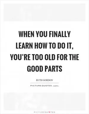 When you finally learn how to do it, you’re too old for the good parts Picture Quote #1