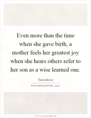 Even more than the time when she gave birth, a mother feels her greatest joy when she hears others refer to her son as a wise learned one Picture Quote #1